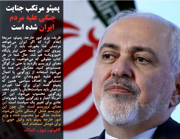 ظریف: وزیر امور خارجه، پمپئو، صریحا اعلام کرد که اگر ایران می&zwnj;خواهد مردمش غذا بخورند، باید از آمریکا پیروی کند. این جمله حتی تیتر پایگاه &laquo;نیوزویک&raquo; هم شد. حال شما در هر کتاب حقوقی که می&zwnj;خواهید، به دنبال معنای تروریسم بگردید یا حتی در گوگل جست&zwnj;وجو کنید. معنایش در همه جا می&zwnj;شود استفاده از زورگویی یا اعمال ستم علیه شهروندان عادی برای دستیابی به اهداف سیاسی. همین که پمپئو گفته ایران برای غذا خوردن مردمش باید سیاست&zwnj;هایش را تغییر دهد، زورگویی محسوب می&zwnj;شود. این کار آمریکا اجبار و زورگویی علیه شهروندان عادی برای تغییر یک سیاست است. این معنای تروریسم است. حال چون این تروریسم شامل گرسنگی دادن می&zwnj;شود، جنایت جنگی نیز محسوب شده و وزیر امور خارجه پمپئو باید وکیل خوبی را برای خودش استخدام کند!
