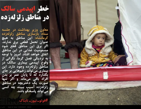 معاون وزیر بهداشت در جلسه ستاد بازسازی مناطق زلزله&zwnj;زده کرمانشاه: این مناطق به هیچ عنوان تحمل قطعی برق ندارند. اگر برق این مناطق قطع شود مسمومیت غذایی در این مناطق اتفاق خواهد افتاد. امروز با توجه به نزدیکی فصل گرما، نگرانی از وقوع اپیدمی بیماری سالک در مناطق زلزله&zwnj;زده وجود دارد. این بیماری می&zwnj;تواند زخم&zwnj;هایی بر جای بگذارد که تا پایان عمر بر بدن افراد باقی می&zwnj;ماند و اگر تنها صورت یک دختربچه در مناطق زلزله&zwnj;زده آسیب ببیند چه کسی می&zwnj;تواند پاسخگو باشد.
