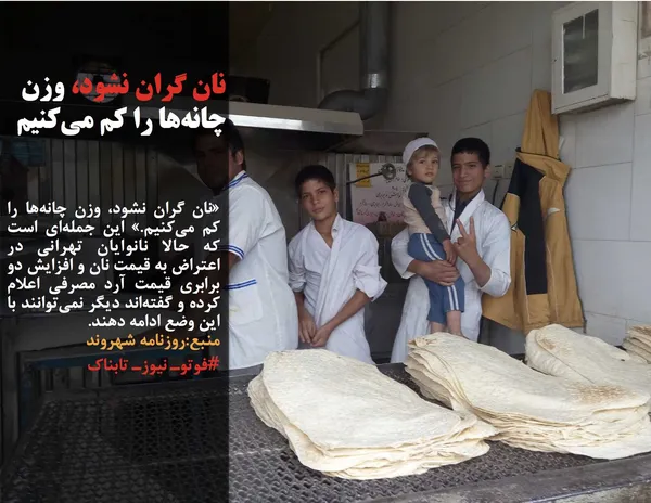 &laquo;نان گران نشود، وزن چانه&zwnj;ها را کم می&zwnj;کنیم.&raquo; این جمله&zwnj;ای است که حالا نانوایان تهرانی در اعتراض به قیمت نان و افزایش دو برابری قیمت آرد مصرفی اعلام کرده و گفته&zwnj;اند دیگر نمی&zwnj;توانند با این وضع ادامه دهند.
منبع:روزنامه شهروند