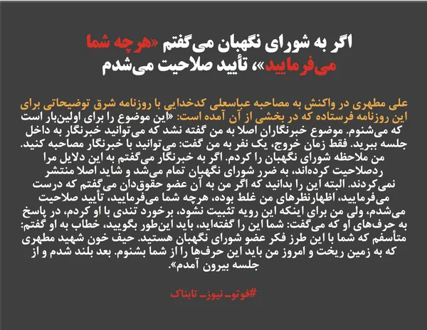 علی مطهری در واکنش به مصاحبه عباسعلی کدخدایی با روزنامه شرق توضیحاتی برای این روزنامه فرستاده که در بخشی از آن آمده است: &laquo;این موضوع را برای اولین&zwnj;بار است که می&zwnj;شنوم. موضوع خبرنگاران اصلا به من گفته نشد که می&zwnj;توانید خبرنگار به داخل جلسه ببرید. فقط زمان خروج، یک نفر به من گفت: می&zwnj;توانید با خبرنگار مصاحبه کنید. من ملاحظه شورای نگهبان را کردم. اگر به خبرنگار می&zwnj;گفتم به این دلایل مرا ردصلاحیت کرده&zwnj;اند، به ضرر شورای نگهبان تمام می&zwnj;شد و شاید اصلا منتشر نمی&zwnj;کردند. البته این را بدانید که اگر من به آن عضو حقوق&zwnj;دان می&zwnj;گفتم که درست می&zwnj;فرمایید، اظهارنظر&zwnj;های من غلط بوده، هرچه شما می&zwnj;فرمایید، تأیید صلاحیت می&zwnj;شدم، ولی من برای اینکه این رویه تثبیت نشود، برخورد تندی با او کردم، در پاسخ به حرف&zwnj;های او که می&zwnj;گفت: شما این را گفته&zwnj;اید، باید این&zwnj;طور بگویید، خطاب به او گفتم: متأسفم که شما با این طرز فکر عضو شورای نگهبان هستید. حیف خون شهید مطهری که به زمین ریخت و امروز من باید این حرف&zwnj;ها را از شما بشنوم. بعد بلند شدم و از جلسه بیرون آمدم&raquo;.
