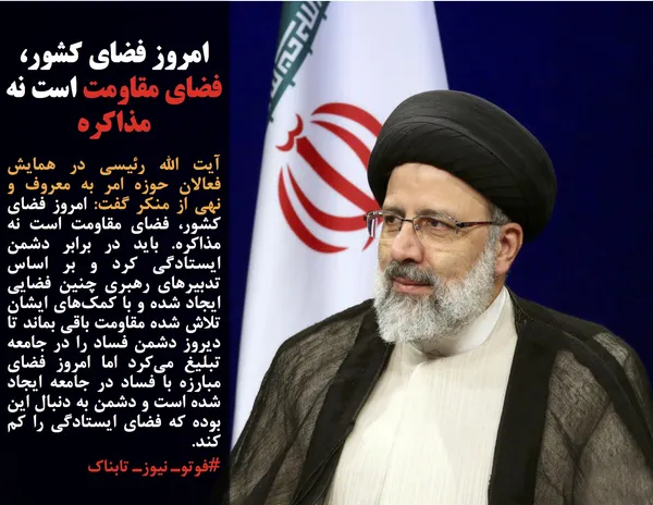 آیت الله رئیسی در همایش فعالان حوزه امر به معروف و نهی از منکر گفت: امروز فضای کشور، فضای مقاومت است نه مذاکره. باید در برابر دشمن ایستادگی کرد و بر اساس تدبیرهای رهبری چنین فضایی ایجاد شده و با کمک&zwnj;های ایشان تلاش شده مقاومت باقی بماند تا دیروز دشمن فساد را در جامعه تبلیغ می&zwnj;کرد اما امروز فضای مبارزه با فساد در جامعه ایجاد شده است و دشمن به دنبال این بوده که فضای ایستادگی را کم کند.

