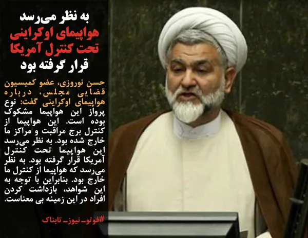حسن نوروزی، عضو کمیسیون قضایی مجلس، درباره هواپیمای اوکراینی گفت: نوع پرواز این هواپیما مشکوک بوده است. این هواپیما از کنترل برج مراقبت و مراکز ما خارج شده بود. به نظر می&zwnj;رسد این هواپیما تحت کنترل آمریکا قرار گرفته بود. به نظر می&zwnj;رسد که هواپیما از کنترل ما خارج بود. بنابراین با توجه به این شواهد، بازداشت کردن افراد در این زمینه بی معناست.
