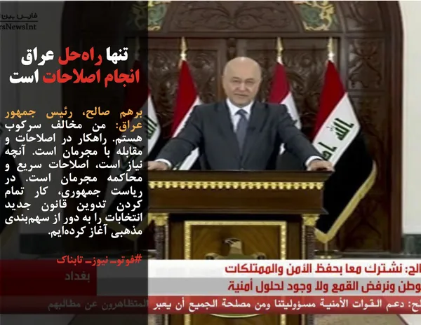 برهم صالح، رئیس جمهور عراق: من مخالف سرکوب هستم. راهکار در اصلاحات و مقابله با مجرمان است. آنچه نیاز است، اصلاحات سریع و محاکمه مجرمان است. در ریاست جمهوری، کار تمام کردن تدوین قانون جدید انتخابات را به دور از سهم&zwnj;بندی مذهبی آغاز کرده&zwnj;ایم.
