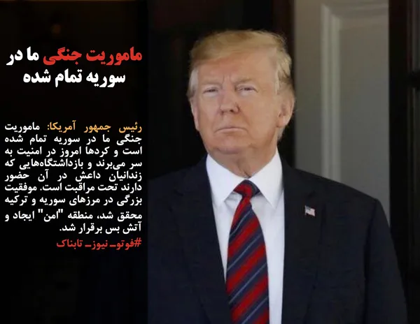 رئیس جمهور آمریکا: ماموریت جنگی ما در سوریه تمام شده است و کردها امروز در امنیت به سر می&zwnj;برند و بازداشتگاه&zwnj;هایی که زندانیان داعش در آن حضور دارند تحت مراقبت است. موفقیت بزرگی در مرزهای سوریه و ترکیه محقق شد، منطقه "امن" ایجاد و آتش بس برقرار شد.
