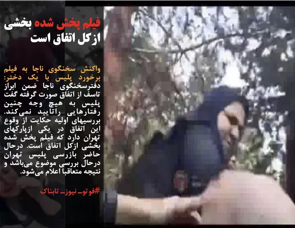 واکنش سخنگوی ناجا به فیلم برخورد پلیس با یک دختر: دفترسخنگوی ناجا ضمن ابراز تاسف از اتفاق صورت گرفته گفت پلیس به هیچ وجه چنین رفتارهایی راتایید نمی&zwnj;کند. بررسیهای اولیه حکایت از وقوع این اتفاق در یکی ازپارکهای تهران دارد که فیلم پخش شده بخشی ازکل اتفاق است. درحال حاضر بازرسی پلیس تهران درحال بررسی موضوع می&zwnj;باشد و نتیجه متعاقبا اعلام می&zwnj;شود.
