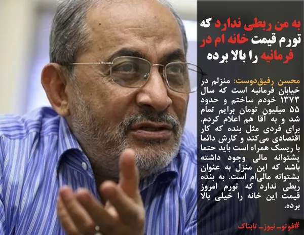 محسن رفیق&zwnj;دوست: منزلم در خیابان فرمانیه است که سال ۱۳۷۳ خودم ساختم و حدود ۵۵ میلیون تومان برایم تمام شد و به آقا هم اعلام کردم. برای فردی مثل بنده که کار اقتصادی می&zwnj;کند و کارش دائما با ریسک همراه است باید حتما پشتوانه مالی وجود داشته باشد که این منزل به عنوان پشتوانه مالی&zwnj;ام است. به بنده ربطی ندارد که تورم امروز قیمت این خانه را خیلی بالا برده.
